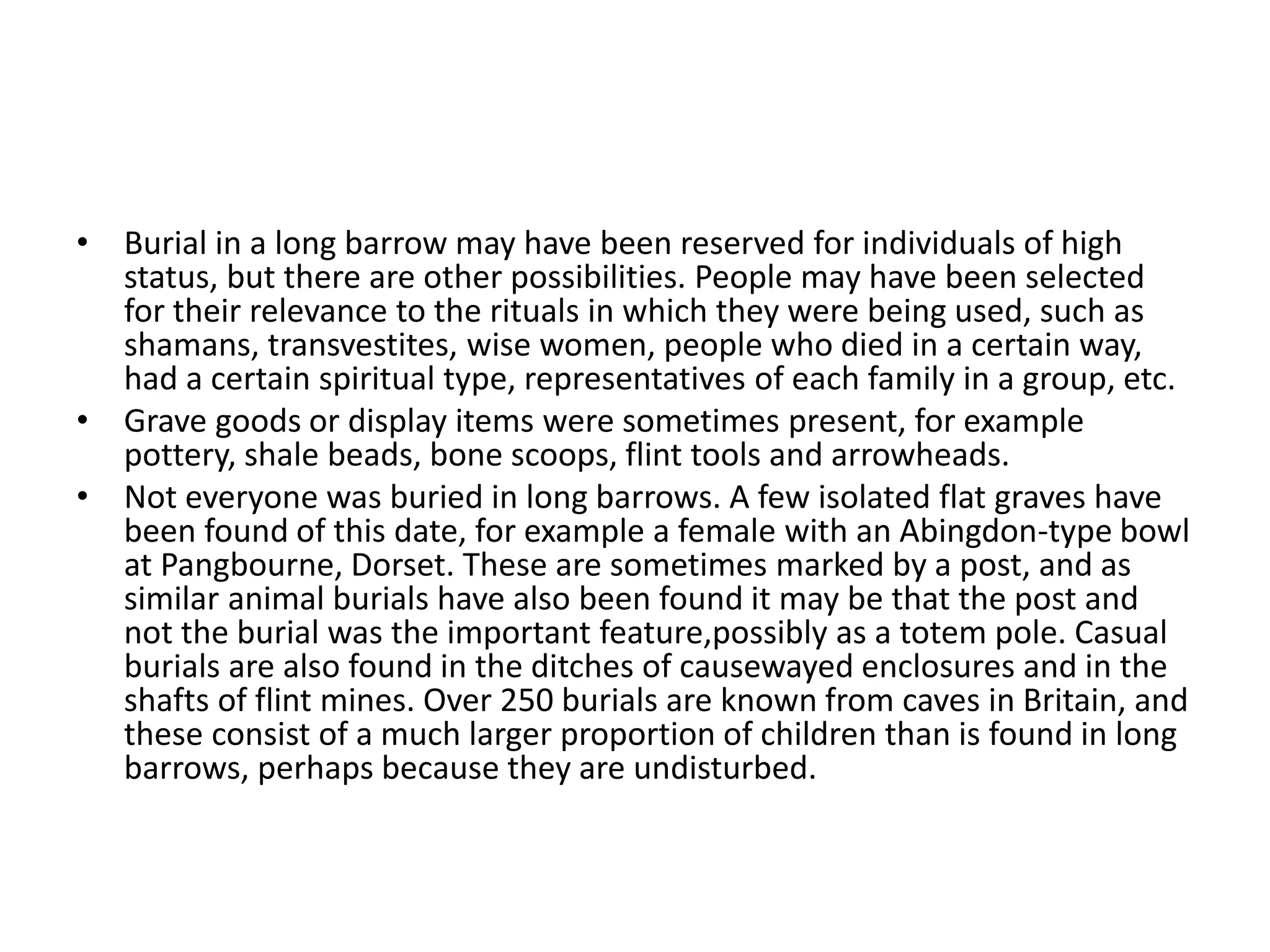 • Burial in a long barrow may have been reserved for individuals of high
status, but there are other possibilities. People may have been selected
for their relevance to the rituals in which they were being used, such as
shamans, transvestites, wise women, people who died in a certain way,
had a certain spiritual type, representatives of each family in a group, etc.
• Grave goods or display items were sometimes present, for example
pottery, shale beads, bone scoops, flint tools and arrowheads.
• Not everyone was buried in long barrows. A few isolated flat graves have
been found of this date, for example a female with an Abingdon-type bowl
at Pangbourne, Dorset. These are sometimes marked by a post, and as
similar animal burials have also been found it may be that the post and
not the burial was the important feature,possibly as a totem pole. Casual
burials are also found in the ditches of causewayed enclosures and in the
shafts of flint mines. Over 250 burials are known from caves in Britain, and
these consist of a much larger proportion of children than is found in long
barrows, perhaps because they are undisturbed.
 