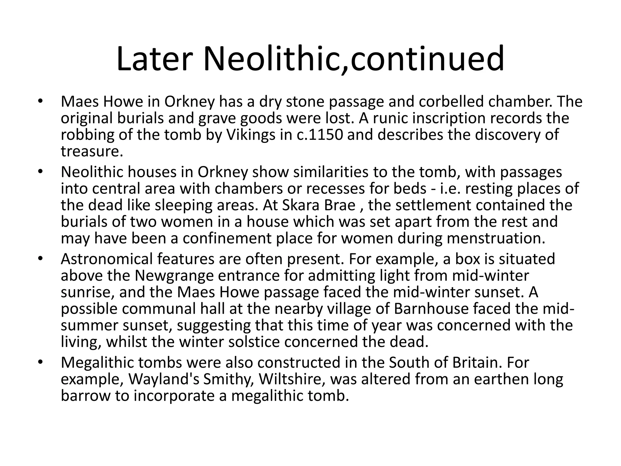 Later Neolithic,continued
• Maes Howe in Orkney has a dry stone passage and corbelled chamber. The
original burials and grave goods were lost. A runic inscription records the
robbing of the tomb by Vikings in c.1150 and describes the discovery of
treasure.
• Neolithic houses in Orkney show similarities to the tomb, with passages
into central area with chambers or recesses for beds - i.e. resting places of
the dead like sleeping areas. At Skara Brae , the settlement contained the
burials of two women in a house which was set apart from the rest and
may have been a confinement place for women during menstruation.
• Astronomical features are often present. For example, a box is situated
above the Newgrange entrance for admitting light from mid-winter
sunrise, and the Maes Howe passage faced the mid-winter sunset. A
possible communal hall at the nearby village of Barnhouse faced the mid-
summer sunset, suggesting that this time of year was concerned with the
living, whilst the winter solstice concerned the dead.
• Megalithic tombs were also constructed in the South of Britain. For
example, Wayland's Smithy, Wiltshire, was altered from an earthen long
barrow to incorporate a megalithic tomb.
 