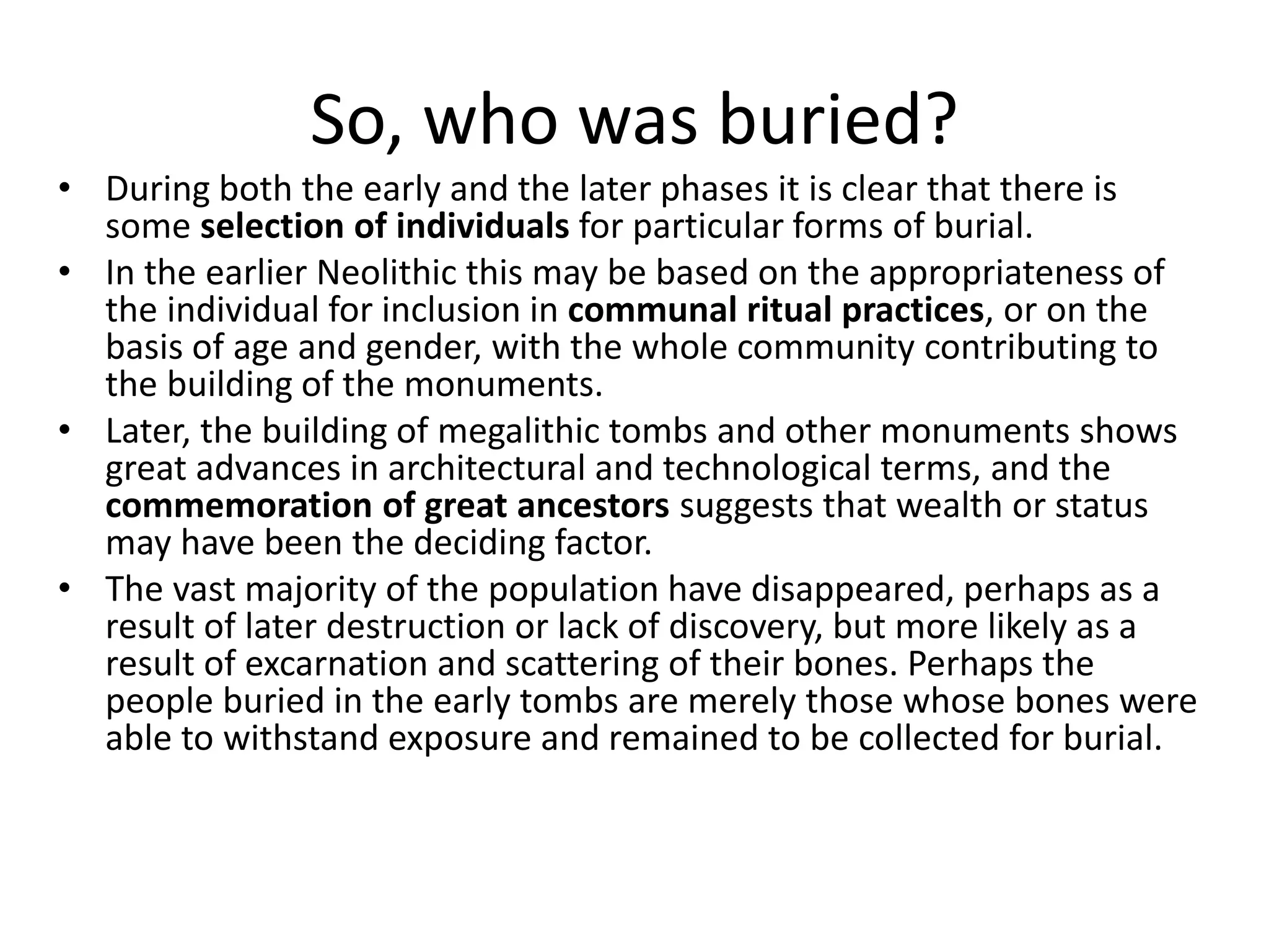 So, who was buried?
• During both the early and the later phases it is clear that there is
some selection of individuals for particular forms of burial.
• In the earlier Neolithic this may be based on the appropriateness of
the individual for inclusion in communal ritual practices, or on the
basis of age and gender, with the whole community contributing to
the building of the monuments.
• Later, the building of megalithic tombs and other monuments shows
great advances in architectural and technological terms, and the
commemoration of great ancestors suggests that wealth or status
may have been the deciding factor.
• The vast majority of the population have disappeared, perhaps as a
result of later destruction or lack of discovery, but more likely as a
result of excarnation and scattering of their bones. Perhaps the
people buried in the early tombs are merely those whose bones were
able to withstand exposure and remained to be collected for burial.
 