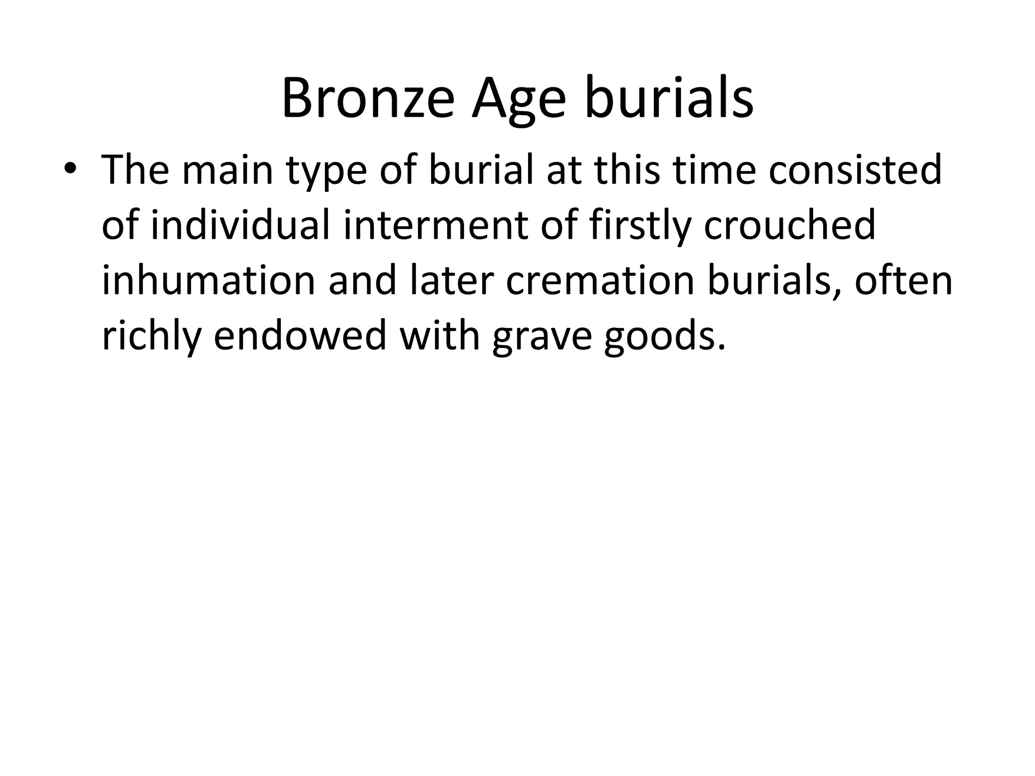 Bronze Age burials
• The main type of burial at this time consisted
of individual interment of firstly crouched
inhumation and later cremation burials, often
richly endowed with grave goods.
 