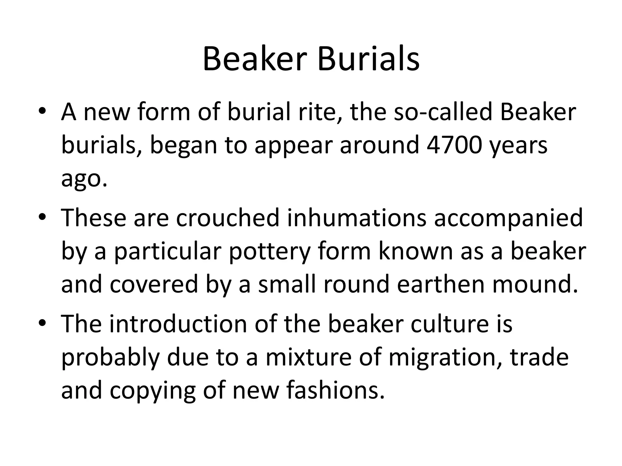 Beaker Burials
• A new form of burial rite, the so-called Beaker
burials, began to appear around 4700 years
ago.
• These are crouched inhumations accompanied
by a particular pottery form known as a beaker
and covered by a small round earthen mound.
• The introduction of the beaker culture is
probably due to a mixture of migration, trade
and copying of new fashions.
 