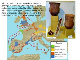 It is now common to see the Beaker culture as a
'package' of knowledge (including religious beliefs
and copper, bronze and gold working) and artefacts
(including copper daggers, v-perforated buttons and
stone wrist-guards) adopted and adapted by the
indigenous peoples of Europe to varying degrees.
 