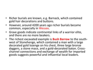 • Richer burials are known, e.g. Barnack, which contained
gold hair decorations and buttons.
• However, around 4200 years ago richer burials became
common, especially in Wessex.
• Grave goods indicate continental links of a warrior elite,
and there are no more beakers.
• The richest excavated example is Bush Barrow to the south-
west of Stonehenge, which contained a man with a large
decorated gold lozenge on his chest, three large bronze
daggers, a stone mace, and a gold-decorated baton. Cross-
channel connections and exchange of wealth for imported
goods suggests powerful and influential local leaders.
 