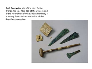 Bush Barrow is a site of the early British
Bronze Age (ca. 2000 BC), at the western end
of the Normanton Down Barrows cemetery. It
is among the most important sites of the
Stonehenge complex.
 