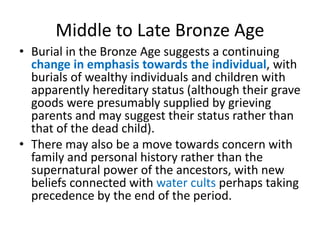 Middle to Late Bronze Age
• Burial in the Bronze Age suggests a continuing
change in emphasis towards the individual, with
burials of wealthy individuals and children with
apparently hereditary status (although their grave
goods were presumably supplied by grieving
parents and may suggest their status rather than
that of the dead child).
• There may also be a move towards concern with
family and personal history rather than the
supernatural power of the ancestors, with new
beliefs connected with water cults perhaps taking
precedence by the end of the period.
 