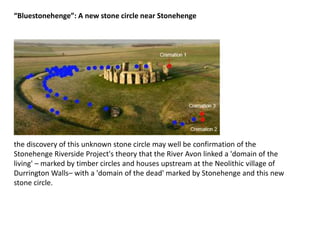the discovery of this unknown stone circle may well be confirmation of the
Stonehenge Riverside Project's theory that the River Avon linked a 'domain of the
living' – marked by timber circles and houses upstream at the Neolithic village of
Durrington Walls– with a 'domain of the dead' marked by Stonehenge and this new
stone circle.
“Bluestonehenge”: A new stone circle near Stonehenge
 
