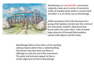 Woodhenge likely to have been a free-standing
setting of posts rather than a roofed building.
The burials may have been sacrifices or
offerings to mark the use of the monument.
The posts and entrance appear to have a
similar alignment to that at Stonehenge.
Woodhenge is a Late Neolithic monument
originally made up of a series of concentric
circles of wooden posts within a circular bank
and ditch. It is of similar size to Stonehenge
1920s excavations led to the discovery of a
young child skeleton, buried near the centre of
the monument. Another adult burial was
found within the outer ditch. Finds included
large amounts of Grooved Ware pottery,
carved chalk objects and flint tools.
 