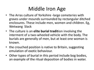 Middle Iron Age
• The Arras culture of Yorkshire -large cemeteries with
graves under mounds surrounded by rectangular ditched
enclosures. These include men, women and children. Eg,
Wetwang Slack
• The culture is an elite burial tradition involving the
interment of a two-wheeled vehicle with the body. The
burials are generally of men, but at least one woman is
known.
• the crouched position is native to Britain, suggesting
emulation of exotic behaviour.
• Other types of burial in this period include bog bodies,
an example of the ritual deposition of bodies in water.
 