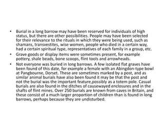 • Burial in a long barrow may have been reserved for individuals of high
status, but there are other possibilities. People may have been selected
for their relevance to the rituals in which they were being used, such as
shamans, transvestites, wise women, people who died in a certain way,
had a certain spiritual type, representatives of each family in a group, etc.
• Grave goods or display items were sometimes present, for example
pottery, shale beads, bone scoops, flint tools and arrowheads.
• Not everyone was buried in long barrows. A few isolated flat graves have
been found of this date, for example a female with an Abingdon-type bowl
at Pangbourne, Dorset. These are sometimes marked by a post, and as
similar animal burials have also been found it may be that the post and
not the burial was the important feature,possibly as a totem pole. Casual
burials are also found in the ditches of causewayed enclosures and in the
shafts of flint mines. Over 250 burials are known from caves in Britain, and
these consist of a much larger proportion of children than is found in long
barrows, perhaps because they are undisturbed.
 