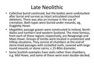 Late Neolithic
• Collective burial continued, but the bodies were undisturbed
after burial and survive as intact articulated crouched
skeletons. There was also an increase in the use of
cremation. Both types were buried under mounds, eg,
Duggleby Howe.
• Megalithic passage graves were constructed in Ireland, North
Wales and northern and western Scotland. The most famous,
from each of these regions respectively, are Newgrange and
Maes Howe. Groups of tombs were located in prominent and
hilltop situations. They consist of chambers at the end of
stone-lined passages with corbelled roofs, covered with large
round mounds or stone cairns, c.15-80m diameter.
• Some Scottish examples have stalls rather than chambers,
e.g. Mid Howe, and some of these were even double-decked.
 