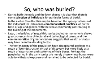 So, who was buried?
• During both the early and the later phases it is clear that there is
some selection of individuals for particular forms of burial.
• In the earlier Neolithic this may be based on the appropriateness of
the individual for inclusion in communal ritual practices, or on the
basis of age and gender, with the whole community contributing to
the building of the monuments.
• Later, the building of megalithic tombs and other monuments shows
great advances in architectural and technological terms, and the
commemoration of great ancestors suggests that wealth or status
may have been the deciding factor.
• The vast majority of the population have disappeared, perhaps as a
result of later destruction or lack of discovery, but more likely as a
result of excarnation and scattering of their bones. Perhaps the
people buried in the early tombs are merely those whose bones were
able to withstand exposure and remained to be collected for burial.
 