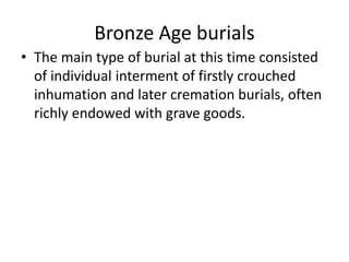 Bronze Age burials
• The main type of burial at this time consisted
of individual interment of firstly crouched
inhumation and later cremation burials, often
richly endowed with grave goods.
 