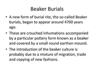 Beaker Burials
• A new form of burial rite, the so-called Beaker
burials, began to appear around 4700 years
ago.
• These are crouched inhumations accompanied
by a particular pottery form known as a beaker
and covered by a small round earthen mound.
• The introduction of the beaker culture is
probably due to a mixture of migration, trade
and copying of new fashions.
 