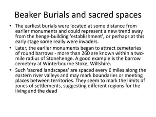 Beaker Burials and sacred spaces
• The earliest burials were located at some distance from
earlier monuments and could represent a new trend away
from the henge-building 'establishment', or perhaps at this
early stage some really were invaders.
• Later, the earlier monuments began to attract cemeteries
of round barrows - more than 260 are known within a two-
mile radius of Stonehenge. A good example is the barrow
cemetery at Winterbourne Stoke, Wiltshire.
• Such 'sacred landscapes' are spaced every 6 miles along the
eastern river valleys and may mark boundaries or meeting
places between territories. They seem to mark the limits of
zones of settlements, suggesting different regions for the
living and the dead
 