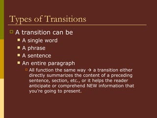 Types of Transitions
 A transition can be
 A single word
 A phrase
 A sentence
 An entire paragraph
 All function the same way  a transition either
directly summarizes the content of a preceding
sentence, section, etc., or it helps the reader
anticipate or comprehend NEW information that
you’re going to present.
 