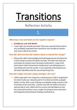 Transitions
Reflection Activity
1.
What have I lost and what are the negative impacts?
• Confidence and Self-Worth
• 2 years ago I was sexually assaulted. There was a period of time where I
was completely separated from myself and I was not able to function
and I wasn’table to live my life.
How did I feel and how did I behave about or toward the change?
• Afterwards I didn’tacknowledgewhathad happened and shutdown for
a while trying to continue living life normally. That didn’tlast long and
eventually my emotions were starting to trickle back in. It got to the
point where I didn’t know how to handle what I was feeling because I
was feeling too much too acutely. It was especially confusing because I
still hadn’tidentified what this was all stemming from.
How did I adapt and what coping strategies did I use?
• I didn’t cope with it for a long time, mostly becauseI hadn’t recognised it
for what it really was. Sexualassault isn’t as black and white as people
believe it to be. After a year of being so completely empty and yet so full
of emotion at the same time, I wentto stay with my mother and saw a
spiritual lady of sorts. Within the first session shehad helped me face
the truth and fromthere it was a matter of coming to terms with what
had happened and working on building myself back up.
1.
 