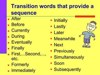 Transition words that provide a
sequence
 After
 Before
 Currently
 During
 Eventually
 Finally
 First,...Second,...,
etc.
 Formerly
 Immediately
 Initially
 Lastly
 Later
 Meanwhile
 Next
 Previously
 Simultaneously
 Soon
 Subsequently
 