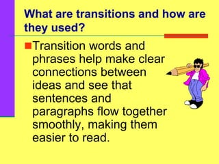 What are transitions and how are
they used?
Transition words and
phrases help make clear
connections between
ideas and see that
sentences and
paragraphs flow together
smoothly, making them
easier to read.
 