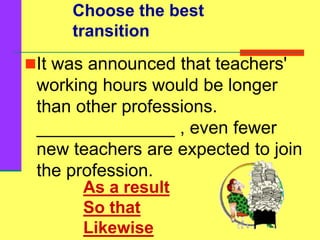 It was announced that teachers'
working hours would be longer
than other professions.
______________ , even fewer
new teachers are expected to join
the profession.
Choose the best
transition
As a result
So that
Likewise
 