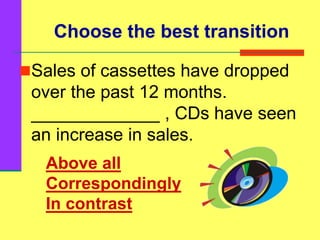 Choose the best transition
Sales of cassettes have dropped
over the past 12 months.
_____________ , CDs have seen
an increase in sales.
Above all
Correspondingly
In contrast
 