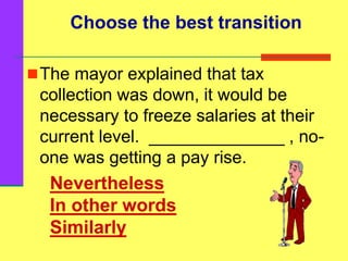 Nevertheless
In other words
Similarly
The mayor explained that tax
collection was down, it would be
necessary to freeze salaries at their
current level. ______________ , no-
one was getting a pay rise.
Choose the best transition
 