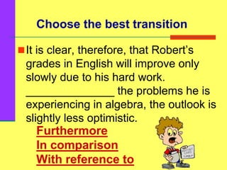 Furthermore
In comparison
With reference to
It is clear, therefore, that Robert’s
grades in English will improve only
slowly due to his hard work.
______________ the problems he is
experiencing in algebra, the outlook is
slightly less optimistic.
Choose the best transition
 