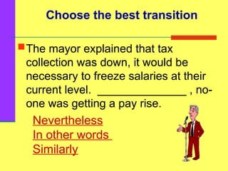 Nevertheless
In other words
Similarly
The mayor explained that tax
collection was down, it would be
necessary to freeze salaries at their
current level. ______________ , no-
one was getting a pay rise.
Choose the best transition
 
