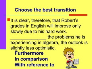 Furthermore
In comparison
With reference to
It is clear, therefore, that Robert’s
grades in English will improve only
slowly due to his hard work.
______________ the problems he is
experiencing in algebra, the outlook is
slightly less optimistic.
Choose the best transition
 