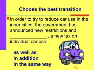 as well as
in addition
in the same way
In order to try to reduce car use in the
inner cities, the government has
announced new restrictions and,
______________ , a new tax on
individual car use.
Choose the best transition
 
