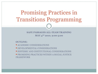 Promising Practices in
Transitions Programming

        SAFE PASSAGES ALL-TEAM TRAINING
              MAY 4TH 2010, 9:00-3:00

OUTLINE:
ACADEMIC CONSIDERATIONS
DEVELOPMENTAL CONSIDERATIONS
SYSTEMIC AND INSTITUTIONAL CONSIDERATIONS
PROMISING PRACTICES WITHIN A SOCIAL JUSTICE
FRAMEWORK
 