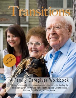 Transitions
A Family Caregiver Workbook
This helpful booklet is full of support groups, articles on understanding the
Health Care System, Home Care, Home Health, Hospice, Senior Housing,
Medicare, Social Security, and much more.
A
FREE
Publication
 