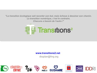 www.transitions2.net
dkaplan@fing.org
"La transition écologique sait raconter son but, mais échoue à dessiner son chemin.
La transition numérique, c’est le contraire.
Chacune a besoin de l’autre !"
 