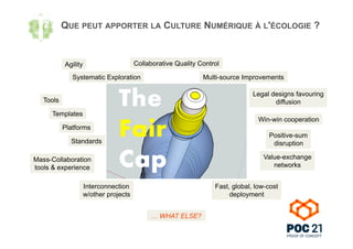 QUE PEUT APPORTER LA CULTURE NUMÉRIQUE À L'ÉCOLOGIE ?
Systematic Exploration Multi-source Improvements
Fast, global, low-cost
deployment
Interconnection
w/other projects
Collaborative Quality Control
Legal designs favouring
diffusionTools
Templates
Platforms
Standards
Win-win cooperation
Positive-sum
disruption
Value-exchange
networks
Mass-Collaboration
tools & experience
… WHAT ELSE?
Agility
 