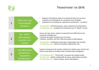3	
TRANSITIONS2 EN 2016
Faire	vivre	une	
communauté	
d'acteurs	
Des	"Déﬁs"	
théma'ques	
orientés	vers	
l'ac'on	
Une	démarche	
prospec've	:	
"Ques'ons	
Numériques"	
1	
2	
3	
•  Organiser	l'échange	(en	ligne	et	en	présence)	entre	tous	ceux	qui	
travaillent	à	la	convergence	du	numérique	et	de	l'écologie	
•  Capitaliser	les	connaissances,	expériences,	produc'ons...	du	réseau	
!	Temps	forts	:	ICT4S	(Amsterdam,	sept.),	événement	ﬁn	2016	(Paris)	
!	Produc(ons	clés	:	la	plateforme	Transi'ons2.net,	le	"TBook2"	annuel	
Autour	de	sujets	précis,	explorer	le	poten'el	et	les	diﬃcultés	du	lien	
numérique-écologie	pour		
• 	Produire	des	pistes	nouvelles	pour	et	l'ac'on		
• 	Détecter,	accélérer,	voir	faire	naître	des	projets	embléma'ques	
!	Temps	forts	:	Accélérateurs	de	projets,	Présenta'ons	des	résultats	
!	Produc(ons	clés	:	Cahiers	d'Innova'on,	Référen'els,	Kits…	
Explorer	le	long	terme	de	manière	collec've	et	créa've,	pour	inventer	des	
chemins	alterna'fs	et	en	déduire	des	nouvelles	pistes	stratégiques	
!	Théma(que	2016	:	"Think	Small",	le	pouvoir	de	la	pe'te	échelle	
!	Temps	forts	:	Ateliers	collabora'fs	de	masse,	présenta'on	du	Cahier	
!	Produc(ons	clés	:	Cahier	d'enjeux,	Zooms	théma'ques	
 