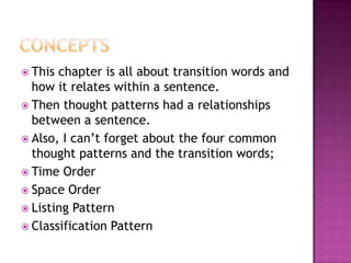  This chapter is all about transition words and
  how it relates within a sentence.
 Then thought patterns had a relationships
  between a sentence.
 Also, I can’t forget about the four common
  thought patterns and the transition words;
 Time Order
 Space Order
 Listing Pattern
 Classification Pattern
 