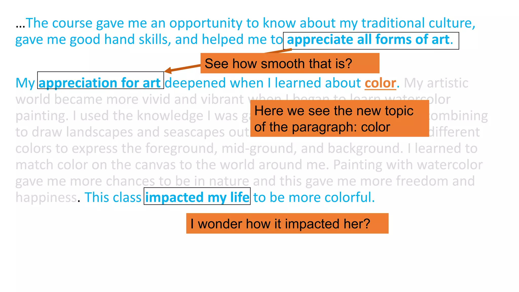 …The course gave me an opportunity to know about my traditional culture,
gave me good hand skills, and helped me to appreciate all forms of art.
My appreciation for art deepened when I learned about color. My artistic
world became more vivid and vibrant when I began to learn watercolor
painting. I used the knowledge I was gaining about color and color combining
to draw landscapes and seascapes outside of the classroom. I used different
colors to express the foreground, mid-ground, and background. I learned to
match color on the canvas to the world around me. Painting with watercolor
gave me more chances to be in nature and this gave me more freedom and
happiness. This class impacted my life to be more colorful.
See how smooth that is?
Here we see the new topic
of the paragraph: color
I wonder how it impacted her?
 