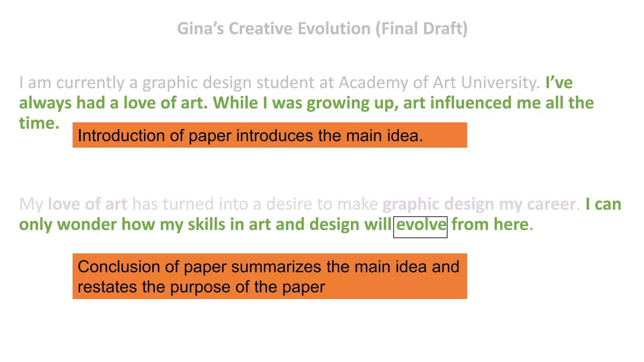 Gina’s Creative Evolution (Final Draft)
I am currently a graphic design student at Academy of Art University. I’ve
always had a love of art. While I was growing up, art influenced me all the
time.
My love of art has turned into a desire to make graphic design my career. I can
only wonder how my skills in art and design will evolve from here.
Conclusion of paper summarizes the main idea and
restates the purpose of the paper
Introduction of paper introduces the main idea.
 