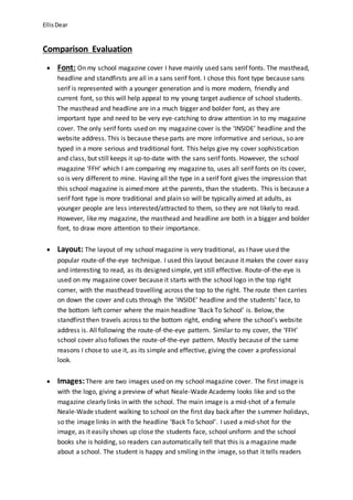 EllisDear
Comparison Evaluation
 Font: On my school magazine cover I have mainly used sans serif fonts. The masthead,
headline and standfirsts are all in a sans serif font. I chose this font type because sans
serif is represented with a younger generation and is more modern, friendly and
current font, so this will help appeal to my young target audience of school students.
The masthead and headline are in a much bigger and bolder font, as they are
important type and need to be very eye-catching to draw attention in to my magazine
cover. The only serif fonts used on my magazine cover is the ‘INSIDE’ headline and the
website address. This is because these parts are more informative and serious, so are
typed in a more serious and traditional font. This helps give my cover sophistication
and class, but still keeps it up-to-date with the sans serif fonts. However, the school
magazine ‘FFH’ which I am comparing my magazine to, uses all serif fonts on its cover,
so is very different to mine. Having all the type in a serif font gives the impression that
this school magazine is aimed more at the parents, than the students. This is because a
serif font type is more traditional and plain so will be typically aimed at adults, as
younger people are less interested/attracted to them, so they are not likely to read.
However, like my magazine, the masthead and headline are both in a bigger and bolder
font, to draw more attention to their importance.
 Layout: The layout of my school magazine is very traditional, as I have used the
popular route-of-the-eye technique. I used this layout because it makes the cover easy
and interesting to read, as its designed simple, yet still effective. Route-of-the-eye is
used on my magazine cover because it starts with the school logo in the top right
corner, with the masthead travelling across the top to the right. The route then carries
on down the cover and cuts through the ‘INSIDE’ headline and the students’ face, to
the bottom left corner where the main headline ‘Back To School’ is. Below, the
standfirst then travels across to the bottom right, ending where the school’s website
address is. All following the route-of-the-eye pattern. Similar to my cover, the ‘FFH’
school cover also follows the route-of-the-eye pattern. Mostly because of the same
reasons I chose to use it, as its simple and effective, giving the cover a professional
look.
 Images:There are two images used on my school magazine cover. The first image is
with the logo, giving a preview of what Neale-Wade Academy looks like and so the
magazine clearly links in with the school. The main image is a mid-shot of a female
Neale-Wade student walking to school on the first day back after the summer holidays,
so the image links in with the headline ‘Back To School’. I used a mid-shot for the
image, as it easily shows up close the students face, school uniform and the school
books she is holding, so readers can automatically tell that this is a magazine made
about a school. The student is happy and smiling in the image, so that it tells readers
 