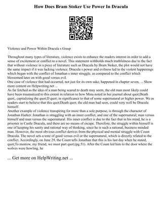 How Does Bram Stoker Use Power In Dracula
Violence and Power Within Dracula s Grasp
Throughout many types of literature, violence exists to enhance the readers interest in order to add a
sense of excitement or conflict to a novel. This statement withholds much truthfulness due to the fact
that without violence in a piece of literature such as Dracula by Bram Stoker, the plot would not have
the same impact if it was lacking violence. Dracula s power and evilness led to the violent happenings
which began with the conflict of Jonathan s inner struggle, as compared to the conflict which
blossomed later on with good versus evil.
One case of violence that had occurred, not just for its own sake, happened in chapter seven, ... Show
more content on Helpwriting.net ...
As far fetched as the idea of a man being scared to death may seem, the old man most likely could
have been traumatized to this extent in relation to how Mina noted in her journal about quot;Death
quot;, capitalizing the quot;D quot; in significance to that of some supernatural or higher power. We as
readers start to believe that this quot;Death quot; the old man had seen, could very well be Dracula
himself.
Another example of violence transpiring for more than a sole purpose, is through the character of
Jonathan Harker. Jonathan is struggling with an inner conflict, and one of the supernatural; man versus
himself and man versus the supernatural. His inner conflict is due to the fact that in his mind, he is a
prisoner in Castle Dracula, and there are no means of escape. Therefore, the struggle within himself is
one of keeping his sanity and rational way of thinking, since he is such a rational, business minded
man. However, the most obvious conflict derives from the physical and mental struggle with Count
Dracula. The novel sets a tone of good versus evil or the supernatural, which is directly related to the
conflict. Accordingly, on June 29, the Count tells Jonathan that this is his last day when he stated,
quot;To morrow, my friend, we must part quot;(pg.51). After the Count led him to the door where the
wolves were howling, he
... Get more on HelpWriting.net ...
 