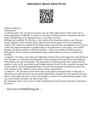 Informative Speech About Persia
Outline for Speech 1
I.Introduction:
A.Attention grab : Iran, also known as Persia, has one of the oldest cultures in the world with its
history going back to 4,000 BC, it is home to more than 75 million Persians who practice the same
culture and speak the same language Persian, or also known as Farsi.
B.Object and credibility: The Fravahar, is the symbol of the Zoroastian religion, one of the most
ancient religions in Iran. Fravahar means I choose Good and the good refers to the Zoroastrian
religion. This symbol was adopted by the Pahlavi king to represent the vast kingdom of iran. It shows
a man with wings but represents a guardian angel or as some believe, a royal glory. I am credible
because I am Persian and have studied the enriched ... Show more content on Helpwriting.net ...
Main point 2: Persian culture is represented by many symbols and one of the key symbols is the
Fravahar.
1.subpoint 1: Fravahar is one of the most important symbols in Iran. It has deep roots in the history of
Iran. Fravahar is a symbol that reminds people to have a purpose in life and follow the footsteps of
Ahura Mazda, the God of Zoroastrian. The angel that the symbol represents has 3 simple rules for
people to follow in life: good deeds, good thoughts and good words. He also resembles the angel that
has been sent by God to tell people that there is one God and that people should always follow the
truth. And this is how I identify with my Persian culture and ancestors.
2. subpoint 2 : The Fravahar symbol can be seen at many places and people show it with pride. It
represents years and years of our ancient and enriched culture. Fravahar not only represents Persians
beliefs, it also represents what we have been through as a nation. The symbol reminds people to stay
true to their beliefs and follow the truth in their lives.
III: conclusion: thesis: now you have a better understanding of the Fravahar and what it represents in
the Persian
... Get more on HelpWriting.net ...
 