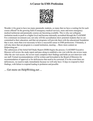 A Career In EMS Profession
Wouldn t it be great to have too many paramedic students, so many that we have a waiting list for each
course offered? In the growing field of emergency medical services, more and more emergency
medical technician and paramedic courses are becoming available. This is why our collegiate
institution needs to push to a higher level and become nationally accredited through the CoAEMSP.
For a minimum investment cost, not only will this accreditation show potential students that we are
committed to their education, and that our programs will provide them with the educational foundation
that is now, more than ever necessary to have a successful career in EMS professions. Ultimately, it
will also show that our program is a sound institution, meeting ... Show more content on
Helpwriting.net ...
The submission of the Initial Self Study Report (ISSR) begins the process. CoAEMSP Executive
Director will review the study report and pass along to establish a site visit with the site review team.
After the site visit occurs, the review team completes their findings and holds an exit interview with
our staff. Formal recommendations will be written and forwarded to the Board of Directors for
recommendation of approval or for deficiencies that need to be corrected. If in the event there are
deficiencies, we need to reply immediately because we will only have 14 days to respond to their
findings, with failure to respond leading to probation and possible
... Get more on HelpWriting.net ...
 