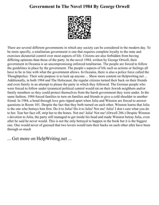 Government In The Novel 1984 By George Orwell
There are several different governments in which any society can be considered in the modern day. To
be more specific, a totalitarian government is one that requires complete loyalty to the state and
exercises dictatorial control over most aspects of life. Citizens are also forbidden from having
differing opinions than those of the party. In the novel 1984, written by George Orwell, their
government in Oceania is an uncompromising enforced totalitarian. The people are forced to follow
the guidelines in place by the government. The people s aspects of life such as actions or feelings all
have to be in line with what the government allows. In Oceania, there is also a police force called the
Thoughtpolice. Their sole purpose is to lock up anyone ... Show more content on Helpwriting.net ...
Additionally, in both 1984 and The Holocaust, the regular citizens turned their back on their friends
and even family in an attempt to please the party in which they followed. The German people who
were forced to follow under tyrannical political control would rat on their Jewish neighbors and/or
family members so they could protect themselves from the harsh government they were under. In the
same fashion, 1984 forced families to turn on families and friends to give a cold shoulder to another
friend. In 1984, a bond through love gets ripped apart when Julia and Winston are forced to answer
questions in Room 101. Despite the fact that they both turned on each other, Winston learns that Julia
is the one who betrays him first. Do it to Julia! Do it to Julia! Not me! Julia! I don t care what you do
to her. Tear her face off, strip her to the bones. Not me! Julia! Not me! (Orwell 286.) Despite Winston
s devotion to Julia, the party still managed to get inside his head and made Winston betray Julia, even
after he said he never would. This is not the only betrayal to happen in the book but it is the biggest
one. One would never of guessed that two lovers would turn their backs on each other after have been
through so much
... Get more on HelpWriting.net ...
 