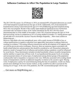 Influenza Continues to Affect The Population in Large Numbers
The 2013 2014 flu season. As of February 8, 2014, an estimated 60% of hospital admissions as a result
of ILI had transpired in people between the ages of 18 64. Additionally, 22% of documented ILI
hospitalizations among women between the ages of 15 44 (childbearing age) had transpired among
those who were pregnant. Results of the weekly report displayed significant levels of protection
associated with vaccination in those 18 64. Initial calculations for the 2013 2014 flu season
demonstrated that as of the middle of November, a mere 34% of persons between the ages of 18 64
had received the vaccine in comparison to 41% of young children (6 months 17). Among persons aged
65 and older 62% received the vaccine.6 Vaccine shortages frequently ... Show more content on
Helpwriting.net ...
However, individuals who were unemployed, poor, with a yearly income of $30,000 or less, or
without qualifications in regards to education were appreciably more prone to embrace behaviors
resulting in avoidance.7 Preventing influenza transmission and the development of ILI appears clear
cut with the proven preventive techniques. However, there are numerous aspects associated with
health related behaviors and perceptions that should be considered as well. Researchers proposed a
predictive model of unequal levels of influenza and mortality during a pandemic would be influenced
by social factors. These determinants included crowded households, reliance on public transportation,
and the inability to request time off from work. It was hypothesized that greater levels of crowding
and increased prevalence of various types of employment among distinct groups of the population
could possibly lead to inequalities in exposure to the virus. Difficulty associated with avoiding shared
means of transportation could be an additional inequality in relation to the causative agent. Missing
work, if employed as a policy for social distancing during the time of a pandemic, would very likely,
present more challenges for lower income workers, as they would be less able to account for the
ensuing loss of wages. At the start of the pandemic, the CDC recommended people with ILI stay
... Get more on HelpWriting.net ...
 
