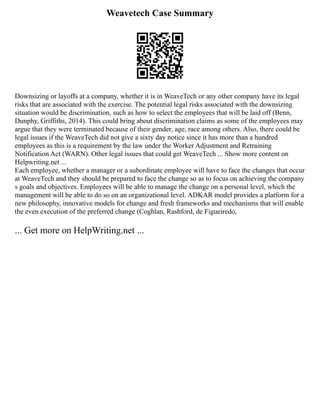 Weavetech Case Summary
Downsizing or layoffs at a company, whether it is in WeaveTech or any other company have its legal
risks that are associated with the exercise. The potential legal risks associated with the downsizing
situation would be discrimination, such as how to select the employees that will be laid off (Benn,
Dunphy, Griffiths, 2014). This could bring about discrimination claims as some of the employees may
argue that they were terminated because of their gender, age, race among others. Also, there could be
legal issues if the WeaveTech did not give a sixty day notice since it has more than a hundred
employees as this is a requirement by the law under the Worker Adjustment and Retraining
Notification Act (WARN). Other legal issues that could get WeaveTech ... Show more content on
Helpwriting.net ...
Each employee, whether a manager or a subordinate employee will have to face the changes that occur
at WeaveTech and they should be prepared to face the change so as to focus on achieving the company
s goals and objectives. Employees will be able to manage the change on a personal level, which the
management will be able to do so on an organizational level. ADKAR model provides a platform for a
new philosophy, innovative models for change and fresh frameworks and mechanisms that will enable
the even execution of the preferred change (Coghlan, Rashford, de Figueiredo,
... Get more on HelpWriting.net ...
 