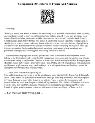Comparison Of Gestures In France And America
1. Greetings
When you meet a new person in France, the polite thing to do would be to shake their hand, say hello,
and introduce yourself to everyone in the room if you had just arrived. If you were greeting a close
friend of family member you would then kiss them once on each cheek (3 kisses in South France).
Friends address each other with their first names in an informal manner like many young people do.
Adults tend to be more conservative and formal and tend to be un expressive in front of people they
don t know well. Some inappropriate conversation topics would be anything having to do with: age,
income, occupation, family, asking how much something costs, asking where something was
purchased, talking loudly, chewing gum, and calling attention to oneself.
2. Gestures Body language such as hand gestures and facial expressions is very important while
talking to the French (especially in the South). Exaggerated expressions and movements help convey
the reality of a story or explanation. Gestures in France and America are quite similar. Shrugging your
shoulders means that you don t know or you don t care. Putting up both of your hands with your palms
up illustrates helplessness or anger. And making a circle with your thumb and forefinger stands for
saying that something is okay or even perfect.
3. ... Show more content on Helpwriting.net ...
First and foremost you may want to hit the most famous spots like the Eiffel Tower, Arc de Triumph,
Notre Dame, and all the typical tourist attractions, although these may be the most well known places
in France there are so many other things to see and do. France is known for its museums and
cathedrals but did you know that you could visit King Louis the XIV s Palace of Versailles or Claude
Monet s home that was the background of many of his most accomplished paintings? Cave art,
historical sights, world renowned restaurant ands so much more are all apart of France s rich
... Get more on HelpWriting.net ...
 
