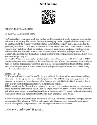 Swot on Bmw
PRINCIPLES OF MARKETING
5.0 SWOT ANALYSIS FOR BMW
The Swot analysis is a concise analytical method used to assess the strength, weakness, opportunities
and threat in a company. The internal factors to the company can be categorised as the strengths and
the weaknesses of the company while the external factors to the company can be categorised as the
opportunity and threats. These four elements are more or less the four factors of success in a business.
The swot analysis helps evaluate the strategic position of a company by analysing both the external
and internal factors that could be favourable or unfavourable to the aims and objectives of the
company. It is essential that this analysis include non marketing components and cost as ... Show more
content on Helpwriting.net ...
Also the BMW does not manufacture product in their plants they only assemble the vehicles. BMW s
manufacturing cost when compared to the manufacturing costs of other car companies are a lot higher
therefore making its product development cost higher. This has the potential to cut into their general
profit in the long run as there is a lot of cost incurred in purchasing the manufactured products they
need from their German base
OPPORTUNITIES
The European Union is one of the world s biggest trading federations, with a population of millions;
this is due to the European union s constant expansions. With BMW having a strong position in the
premium car segment in Europe because of its German roots, it is likely that BMW would be able to
target a larger market share across the new and expanding markets.
BMW s launch into the Chinese Luxury car market seems to be a promising venture, as china already
ranked 12th in the BMW market in 2002 and 3rd largest market for BMW s 7 series luxury limousine,
with a little more robust growth china is predicted to be amongst the 7th largest markets in the coming
years ahead, which is an opportunity for BMW to enjoy an increase in its profits.
In order to cut cost, it would be more profitable to BMW, if they manufactured their own products and
raw materials. This is because BMW already spends a lot of resources on its manufacturing costs,
product development, and purchase of some of the products they need in order
... Get more on HelpWriting.net ...
 