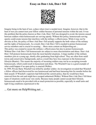 Essay on Don t Ask, Don t Tell
Imagine being in the heat of war, a place where trust is needed most. Imagine, however, that in the
heat of war you cannot trust your fellow soldier because of personal tensions within the unit. It was
this problem that the policy known as Don t Ask, Don t Tell was designed to avoid, the tension caused
between soldiers when homosexuals are serving openly. Without this policy, homosexuals serving
openly could create tension that interferes with the military s effectiveness. While it may not be
obvious at first, the policy of Don t Ask Don t Tell actually supports the both values of the military
and the rights of homosexuals. As a result, Don t Ask Don t Tell is needed to protect homosexual
service members and is crucial in securing ... Show more content on Helpwriting.net ...
This policy was created to secure the military s effectiveness but also to protect homosexuals.
Without Don t Ask Don t Tell homosexuals are subject to more discrimination and abuse. Don t Ask
Don t Tell protects homosexuals from the most harmful situations. A large number of the military
members join at a young age, shortly after graduating from high school. They are often from small
towns and conservative backgrounds, and as a result they have less exposure to the homosexual
lifestyle (Beattie). This means the majority of incoming soldiers may not be as accepting towards
homosexuals, which could result in harassment and abuse. The Winchell Case is a good example of
what could happen if an open policy is enacted (Walke).
In 1999, Private Barry Winchell was killed by another soldier. An investigation revealed that Winchell
s fellow officers had discovered he was homosexual and had been harassing him for months before the
fatal assault. If Winchell s superiors had followed the current policy, than he would have been
removed from the unit and might have escaped unharmed (Walke). Without Don t Ask Don t Tell these
types of situations could occur very easily. Because many people cannot accept their lifestyle,
homosexuals need to be provided with as much protection as possible; especially in small units and
tight living conditions experienced in the
... Get more on HelpWriting.net ...
 