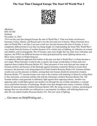 The Year That Changed Europe The Start Of World War I
eBurkarte
HIS 102 002
Seidman
November 12, 2015
1914 was the year that changed Europe the start of World War I. Total was broke out between
Germany, France, Britain, and Russia and it was the first total war in history. Many historians have
takes on World War I, not that it was just a total war, but also because this time in Europe, it was a
completely different kind of war that was being fought. In Understanding the Great War, World War I
was a break from the history of warfare because of its violent style of fighting, its influence on women
and children, and its propaganda. War of Europe s past were fought like any other wars with plans and
logistics, but WWI was different because its main goal practiced by many fighting nations was ...
Show more content on Helpwriting.net ...
A completely different approach from battles in the past was that in World War I, civilians became a
new target. When Germany would invade a country, the troops would attack civilians and even
imprison them (Audoin Rouzeau Becker 45). These prisoners of war were then put into camps on
German territory and because of the blockade against Germany created by Britain to lessen their
resources; the prisoners were being deprived of food (Audoin Rouzeau Becker 62). German military
would even use the prisoners in battles, turning them into human shields for protection (Audoin
Rouzeau Becker 77). German troops even went to the extreme with attacking civilians by exiling them
to face starvation, as German military did with the Armenians (Audoin Rouzeau Becker 64). The
German military used genocide to ultimately fight against their opposing nations. Another way
opposing sides would fight against one another was through the use of tanks and planes, a concept
never used before because of technology. Bombs were then dropped onto enemy s territory, killing
almost all innocent people (Audoin Rouzeau Becker 108). By using excessive violence, psychological
damage that was irreversible was inflicted on a vast majority of soldiers, still inflicting harm even
after the war ended (Audoin Rouzeau Becker 25). This new style of fighting
... Get more on HelpWriting.net ...
 