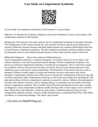 Case Study on Compartment Syndrome
A Case Study on Compartment Syndrome of the Forearm in a soccer player
Objective: To describe the evaluation, diagnosis, and current treatment of a men s soccer player with
compartment syndrome of the forearm.
Background: The forearm is the most common site for compartment syndrome in the upper extremity.
The compartments of the forearm include the volar (anterior or flexor), and the dorsal (posterior or
exterior). Both bone forearm fractures and distal radius fractures are common initial injuries that lead
to acute forearm compartment syndrome. The flexor digitorum profundus and flexor pollicis longus
are among the most severely affected muscles because of their deep location, closest to the bone.
Differential Diagnosis: ... Show more content on Helpwriting.net ...
Acute compartment syndrome is a medical emergency. It is usually cause by a severe injury. And
without treatment, it can lead to permanent muscle damage. Chronic compartment syndrome, also
known as exertional compartment syndrome, is usually not an emergency. This is most often caused
by an athletic exertion. Because the fascia does not stretch, this can cause increase pressure on the
capillaries, nerves and muscles in the compartment. The blood flow to the muscle and nerve cells is
disrupted. Without a steady supply of oxygen and nutrients, the nerve and muscle cells can be
damaged. Compartment syndrome most often occurs in the anterior compartment of the lower leg. But
can also be present in other compartments in the leg, as well as the arms, hands, feet and buttocks. The
pain and swelling of chronic compartment syndrome is caused by exercise. Athletes who participant in
activities with repetitive motions, such as running, biking, or swimming, are more likely to develop
chronic compartment syndrome. This is usually relieved by discontinuing the exercise and is usually
not dangerous. Acute compartment syndrome usually develops after a severe injury such as a broken
bone. Rarely does it develop after a relatively minor injury. Conditions that may bring on acute
compartment syndrome include: a fracture, badly bruised muscle, reestablished blood flow after block
circulation, or constricting bandages. The classic sign of acute
... Get more on HelpWriting.net ...
 
