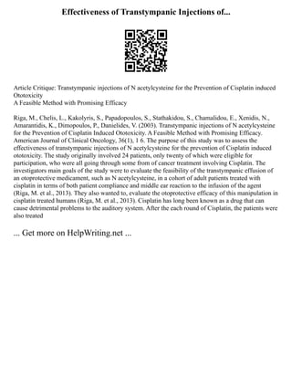 Effectiveness of Transtympanic Injections of...
Article Critique: Transtympanic injections of N acetylcysteine for the Prevention of Cisplatin induced
Ototoxicity
A Feasible Method with Promising Efficacy
Riga, M., Chelis, L., Kakolyris, S., Papadopoulos, S., Stathakidou, S., Chamalidou, E., Xenidis, N.,
Amarantidis, K., Dimopoulos, P., Danielides, V. (2003). Transtympanic injections of N acetylcysteine
for the Prevention of Cisplatin Induced Ototoxicity. A Feasible Method with Promising Efficacy.
American Journal of Clinical Oncology, 36(1), 1 6. The purpose of this study was to assess the
effectiveness of transtympanic injections of N acetylcysteine for the prevention of Cisplatin induced
ototoxicity. The study originally involved 24 patients, only twenty of which were eligible for
participation, who were all going through some from of cancer treatment involving Cisplatin. The
investigators main goals of the study were to evaluate the feasibility of the transtympanic effusion of
an otoprotective medicament, such as N acetylcysteine, in a cohort of adult patients treated with
cisplatin in terms of both patient compliance and middle ear reaction to the infusion of the agent
(Riga, M. et al., 2013). They also wanted to, evaluate the otoprotective efficacy of this manipulation in
cisplatin treated humans (Riga, M. et al., 2013). Cisplatin has long been known as a drug that can
cause detrimental problems to the auditory system. After the each round of Cisplatin, the patients were
also treated
... Get more on HelpWriting.net ...
 